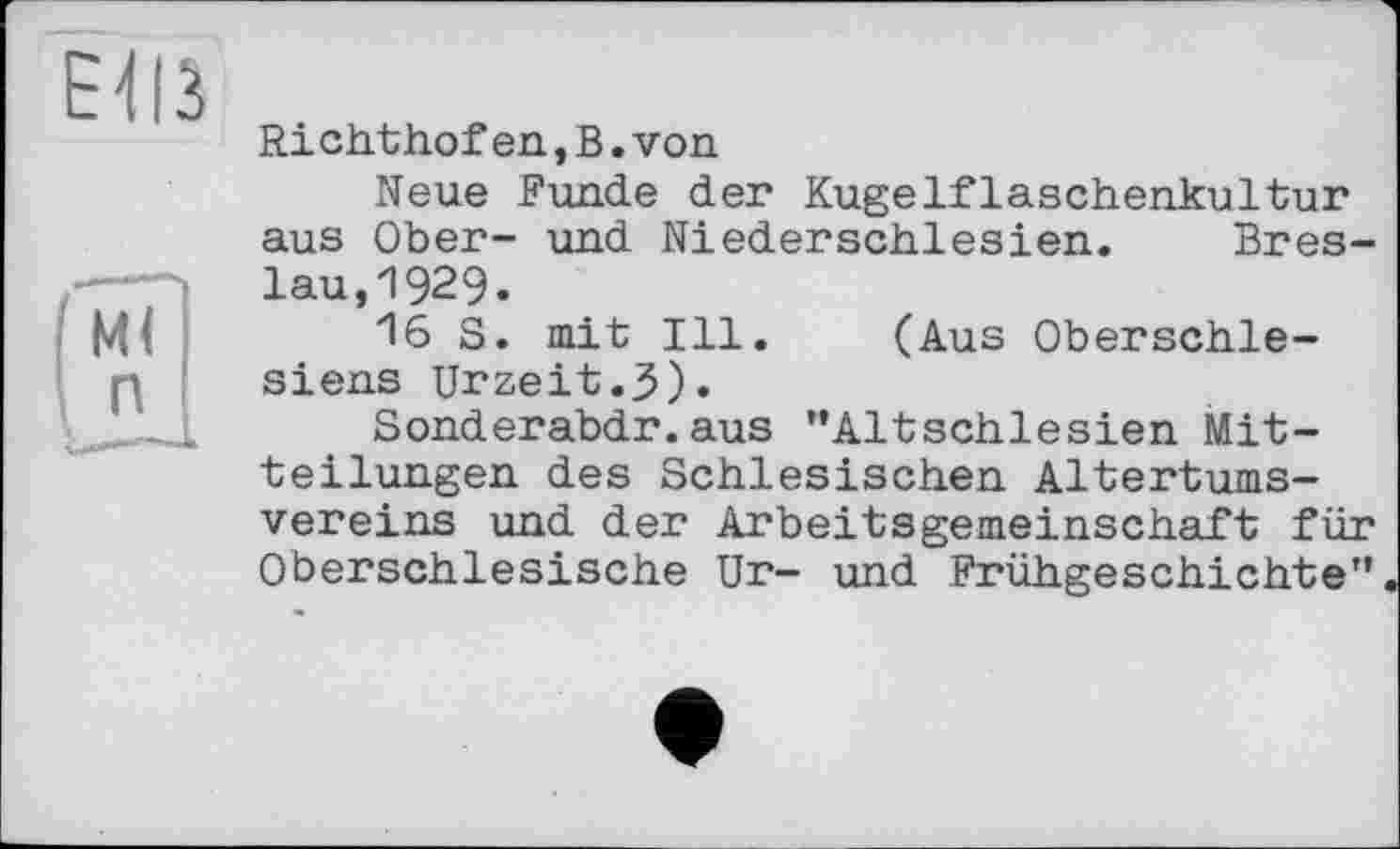 ﻿Richthofen,В.von
Neue Funde der Kugelflaschenkultur aus Ober- und Niederschlesien. Breslau, 1929-
16 S. mit Ill. (Aus Oberschlesiens Urzeit.3).
Sonderabdr. aus '’Altschlesien Mitteilungen des Schlesischen Altertumsvereins und der Arbeitsgemeinschaft für Oberschlesische Ur- und Frühgeschichte"